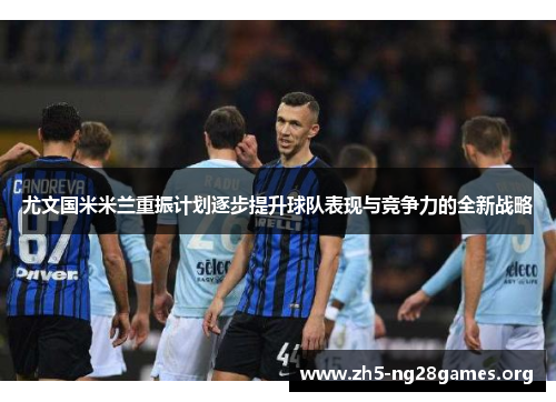 尤文国米米兰重振计划逐步提升球队表现与竞争力的全新战略