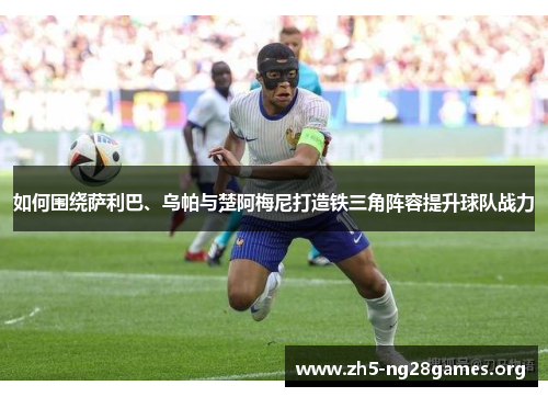 如何围绕萨利巴、乌帕与楚阿梅尼打造铁三角阵容提升球队战力