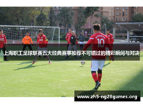 上海职工足球联赛五大经典赛事推荐不可错过的精彩瞬间与对决