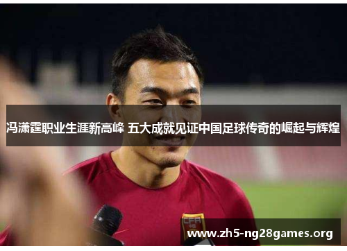 冯潇霆职业生涯新高峰 五大成就见证中国足球传奇的崛起与辉煌