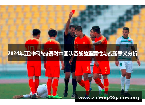 2024年亚洲杯热身赛对中国队备战的重要性与战略意义分析 2024年亚洲杯热身赛对中国队备战的重要性与战略意义分析