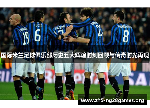 国际米兰足球俱乐部历史五大辉煌时刻回顾与传奇时光再现