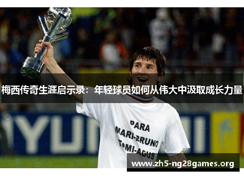 梅西传奇生涯启示录：年轻球员如何从伟大中汲取成长力量