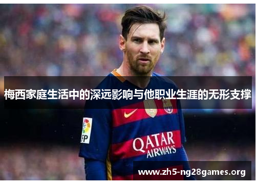 梅西家庭生活中的深远影响与他职业生涯的无形支撑