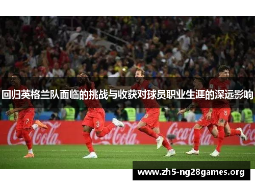 回归英格兰队面临的挑战与收获对球员职业生涯的深远影响