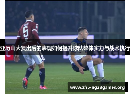 亚历山大复出后的表现如何提升球队整体实力与战术执行 亚历山大复出后的表现如何提升球队整体实力与战术执行
