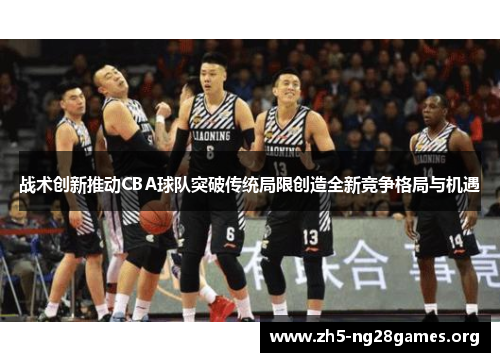 战术创新推动CBA球队突破传统局限创造全新竞争格局与机遇