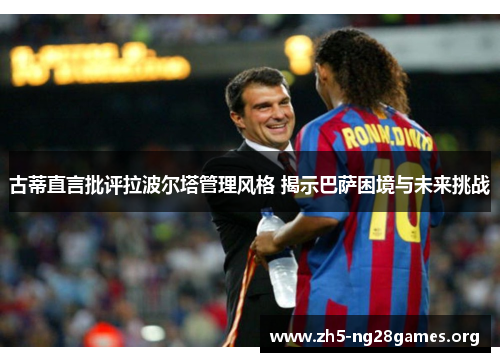 古蒂直言批评拉波尔塔管理风格 揭示巴萨困境与未来挑战