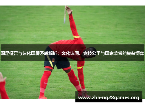 国足征召与归化国脚矛盾解析：文化认同、竞技公平与国家荣誉的复杂博弈