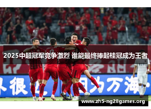 2025中超冠军竞争激烈 谁能最终捧起桂冠成为王者