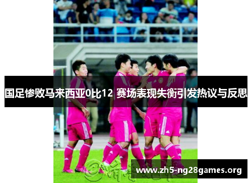 国足惨败马来西亚0比12 赛场表现失衡引发热议与反思