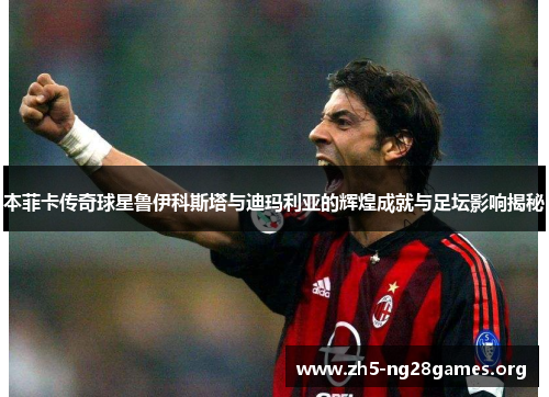 本菲卡传奇球星鲁伊科斯塔与迪玛利亚的辉煌成就与足坛影响揭秘