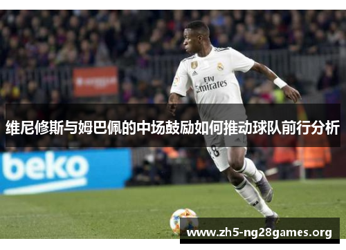 维尼修斯与姆巴佩的中场鼓励如何推动球队前行分析