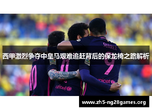 西甲激烈争夺中皇马艰难追赶背后的保龙椅之路解析